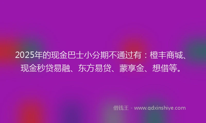 2025年的现金巴士小分期不通过有：橙丰商城、现金秒贷易融、东方易贷、蒙享金、想借等。