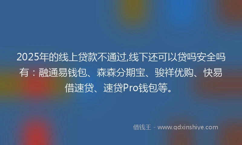 2025年的线上贷款不通过,线下还可以贷吗安全吗有：融通易钱包、森森分期宝、骏祥优购、快易借速贷、速贷Pro钱包等。