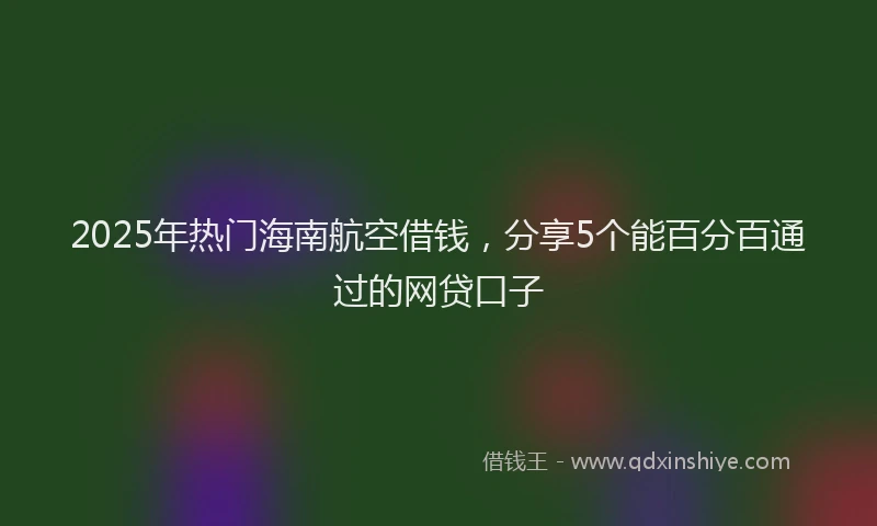 2025年热门海南航空借钱，分享5个能百分百通过的网贷口子