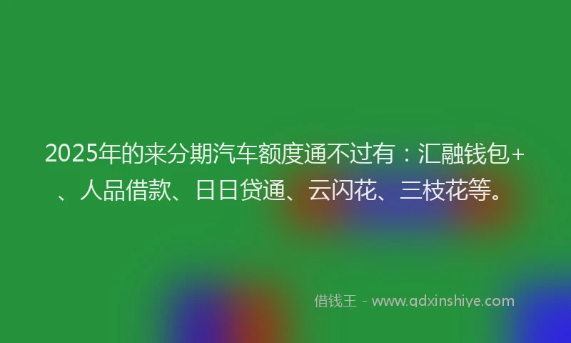2025年的来分期汽车额度通不过有：汇融钱包+、人品借款、日日贷通、云闪花、三枝花等。