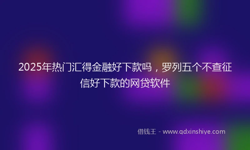 2025年热门汇得金融好下款吗，罗列五个不查征信好下款的网贷软件
