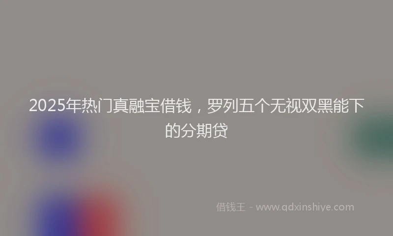 2025年热门真融宝借钱，罗列五个无视双黑能下的分期贷