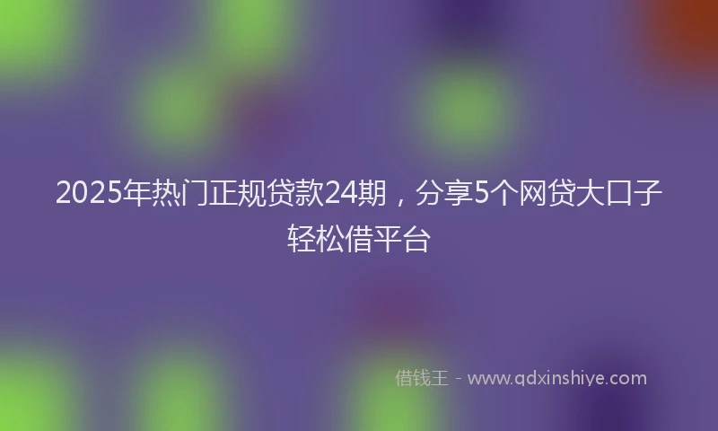 2025年热门正规贷款24期，分享5个网贷大口子轻松借平台