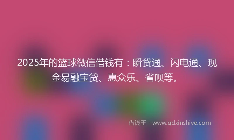 2025年的篮球微信借钱有：瞬贷通、闪电通、现金易融宝贷、惠众乐、省呗等。
