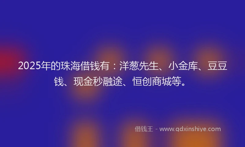 2025年的珠海借钱有：洋葱先生、小金库、豆豆钱、现金秒融途、恒创商城等。