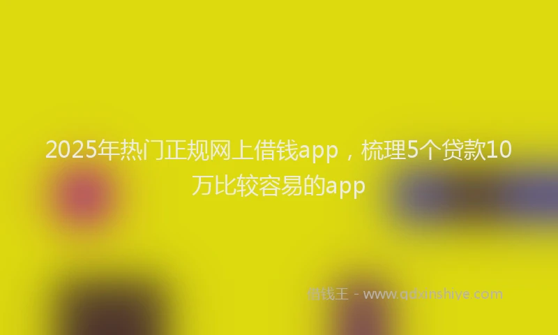 2025年热门正规网上借钱app，梳理5个贷款10万比较容易的app