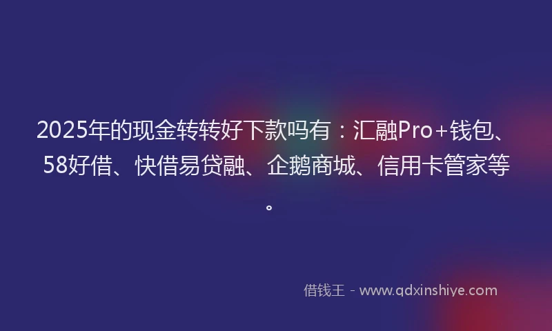 2025年的现金转转好下款吗有：汇融Pro+钱包、58好借、快借易贷融、企鹅商城、信用卡管家等。