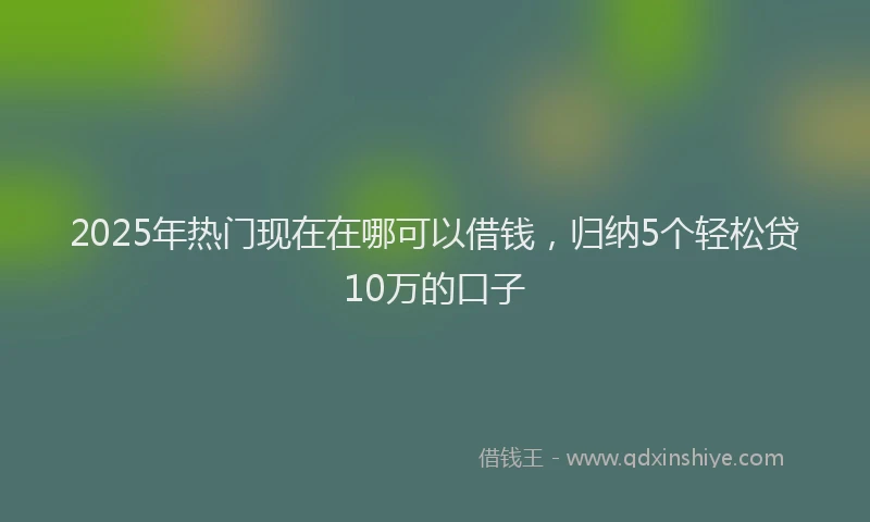 2025年热门现在在哪可以借钱，归纳5个轻松贷10万的口子