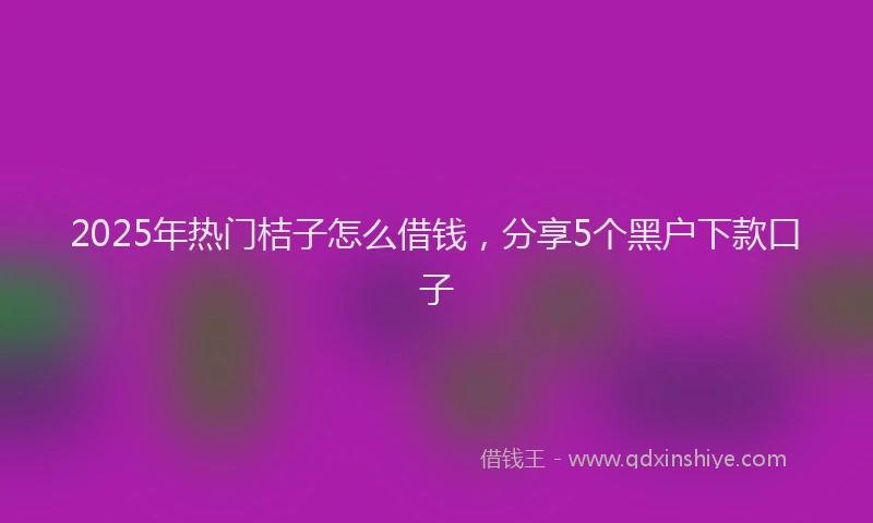 2025年热门桔子怎么借钱，分享5个黑户下款口子