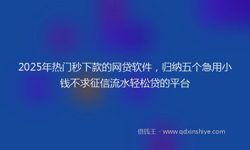 2025年热门秒下款的网贷软件，归纳五个急用小钱不求征信流水轻松贷的平台