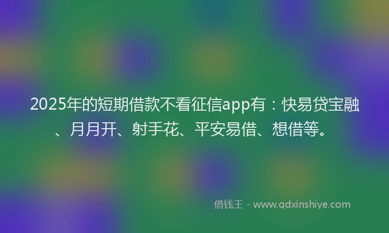2025年的短期借款不看征信app有：快易贷宝融、月月开、射手花、平安易借、想借等。