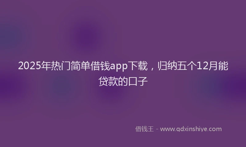 2025年热门简单借钱app下载，归纳五个12月能贷款的口子