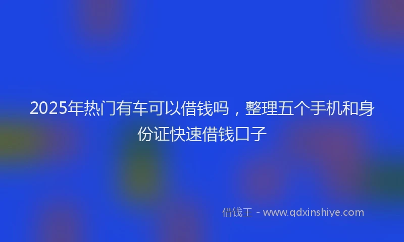 2025年热门有车可以借钱吗，整理五个手机和身份证快速借钱口子