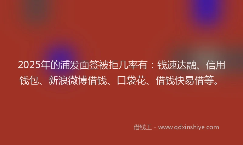 2025年的浦发面签被拒几率有：钱速达融、信用钱包、新浪微博借钱、口袋花、借钱快易借等。