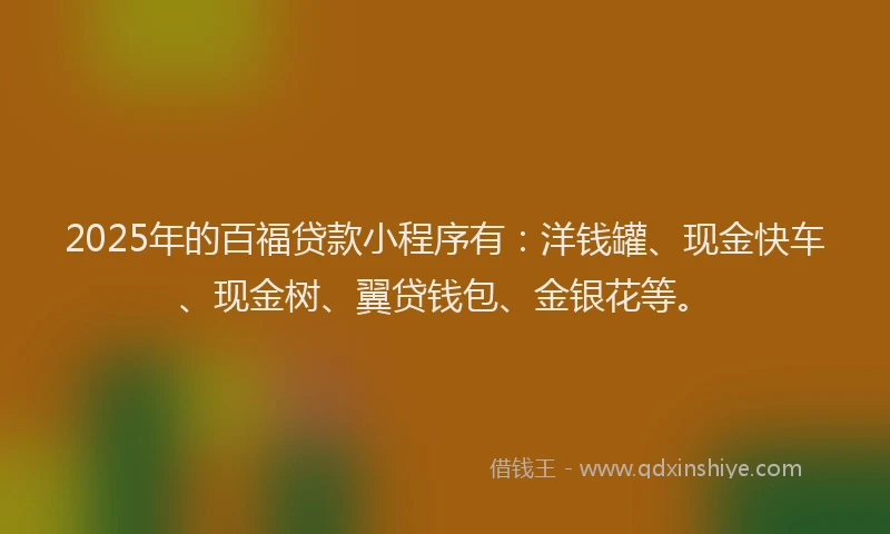 2025年的百福贷款小程序有：洋钱罐、现金快车、现金树、翼贷钱包、金银花等。