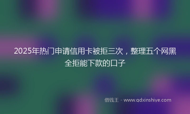 2025年热门申请信用卡被拒三次，整理五个网黑全拒能下款的口子