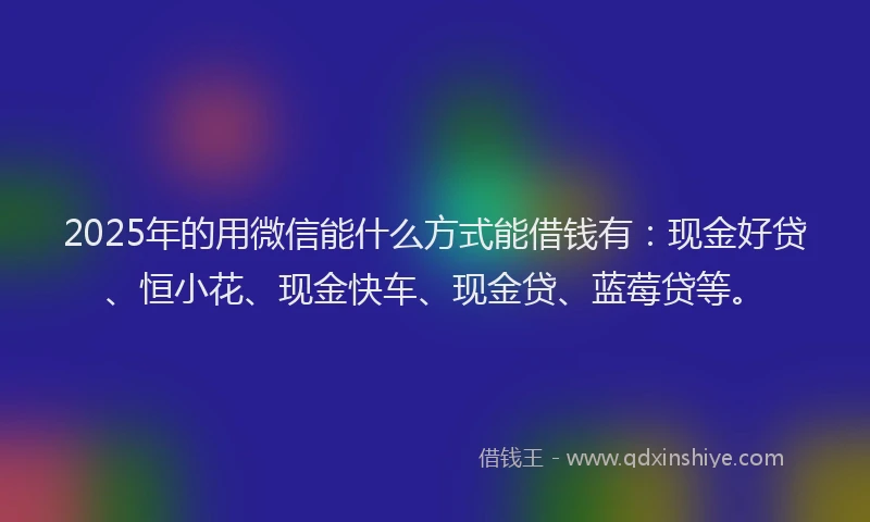 2025年的用微信能什么方式能借钱有：现金好贷、恒小花、现金快车、现金贷、蓝莓贷等。