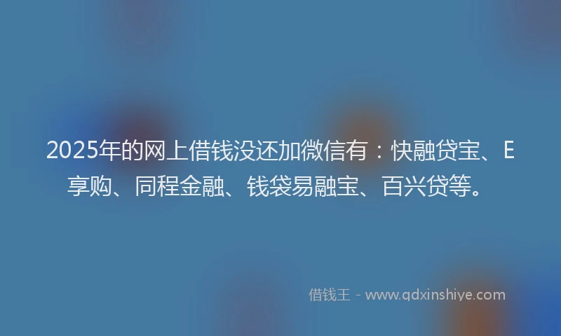 2025年的网上借钱没还加微信有：快融贷宝、E享购、同程金融、钱袋易融宝、百兴贷等。
