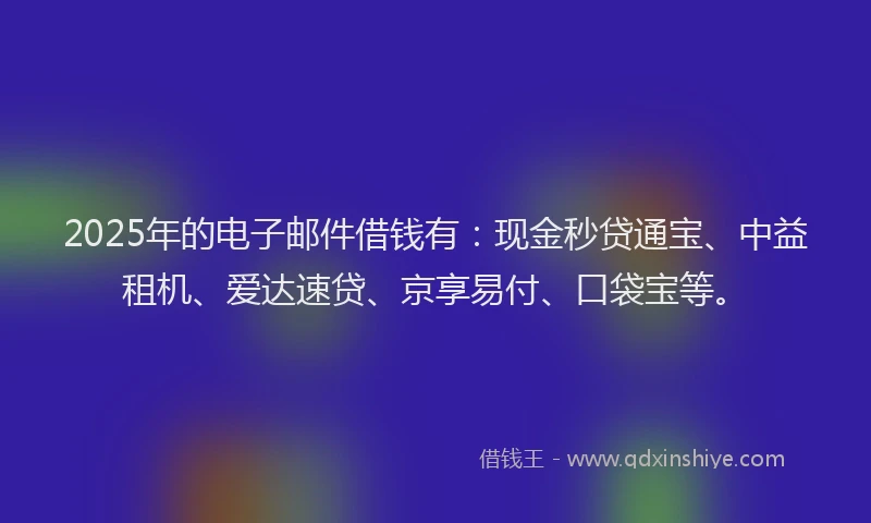 2025年的电子邮件借钱有：现金秒贷通宝、中益租机、爱达速贷、京享易付、口袋宝等。