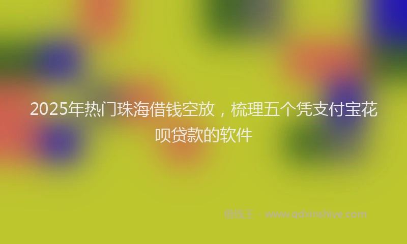 2025年热门珠海借钱空放，梳理五个凭支付宝花呗贷款的软件