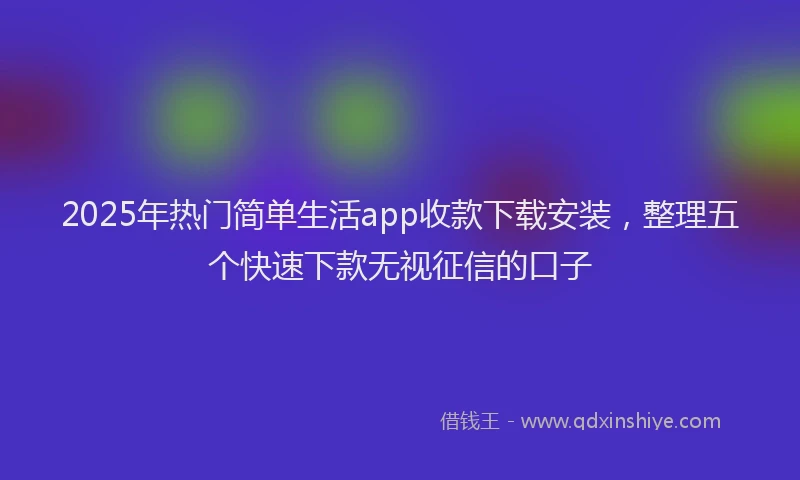 2025年热门简单生活app收款下载安装，整理五个快速下款无视征信的口子
