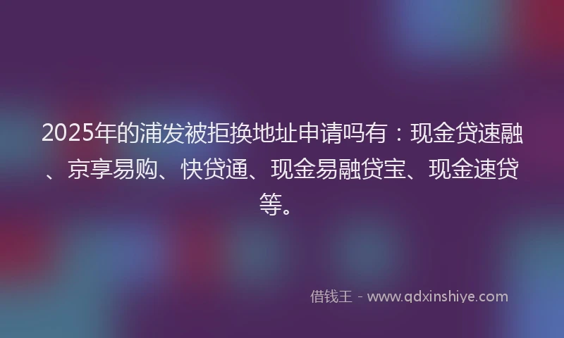 2025年的浦发被拒换地址申请吗有：现金贷速融、京享易购、快贷通、现金易融贷宝、现金速贷等。
