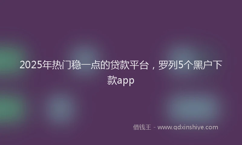 2025年热门稳一点的贷款平台，罗列5个黑户下款app