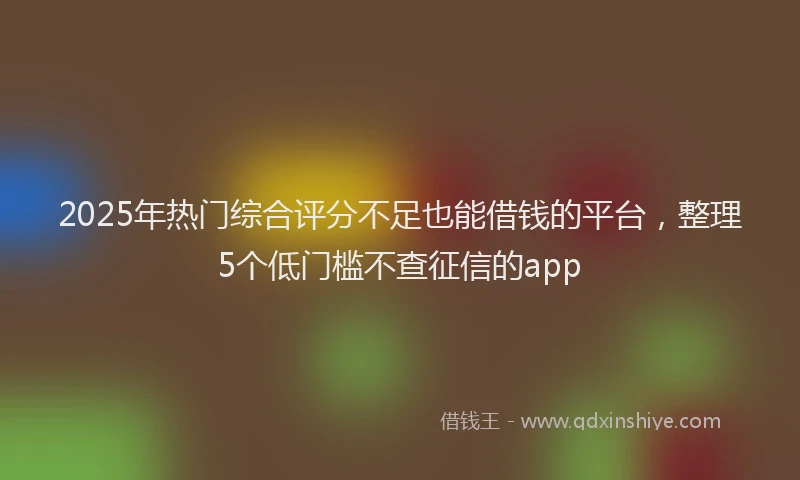 2025年热门综合评分不足也能借钱的平台，整理5个低门槛不查征信的app