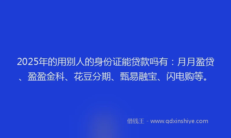 2025年的用别人的身份证能贷款吗有：月月盈贷、盈盈金科、花豆分期、甄易融宝、闪电购等。