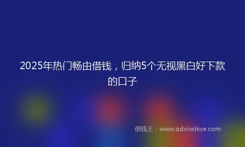 2025年热门畅由借钱，归纳5个无视黑白好下款的口子