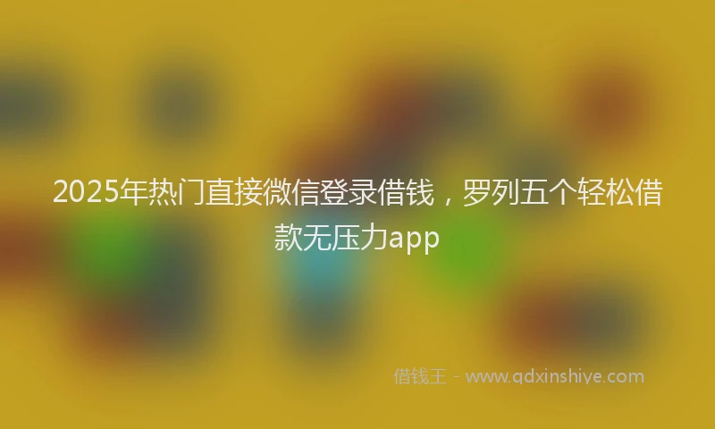 2025年热门直接微信登录借钱，罗列五个轻松借款无压力app