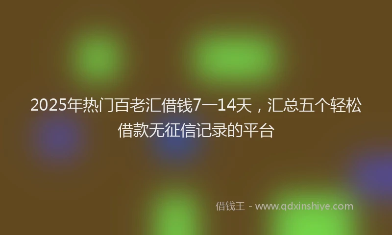 2025年热门百老汇借钱7一14天，汇总五个轻松借款无征信记录的平台