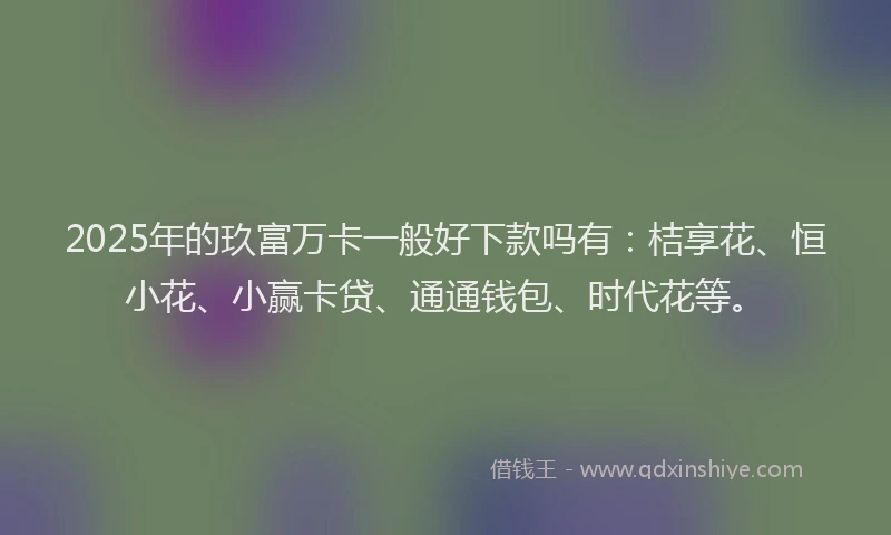 2025年的玖富万卡一般好下款吗有：桔享花、恒小花、小赢卡贷、通通钱包、时代花等。