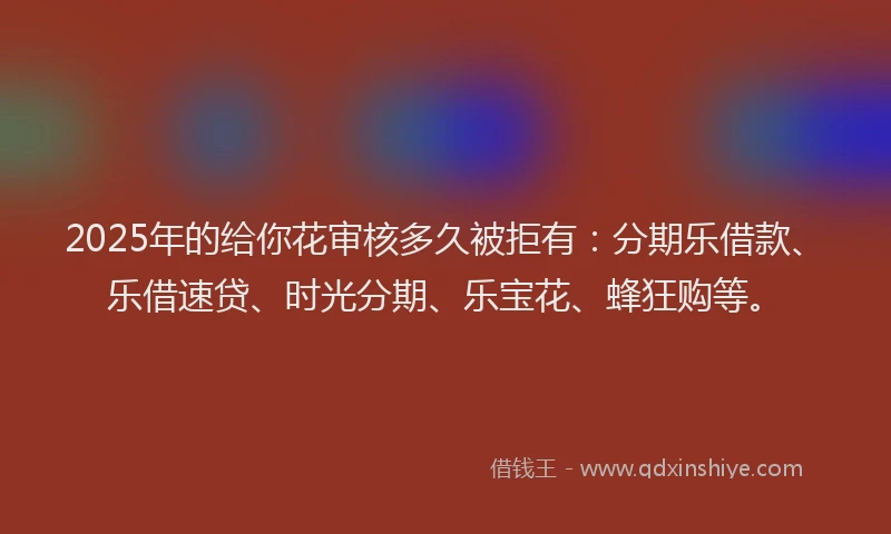 2025年的给你花审核多久被拒有：分期乐借款、乐借速贷、时光分期、乐宝花、蜂狂购等。
