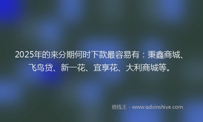 2025年的来分期何时下款最容易有：秉鑫商城、飞鸟贷、新一花、宜享花、大利商城等。