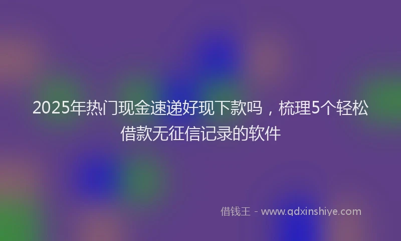 2025年热门现金速递好现下款吗，梳理5个轻松借款无征信记录的软件