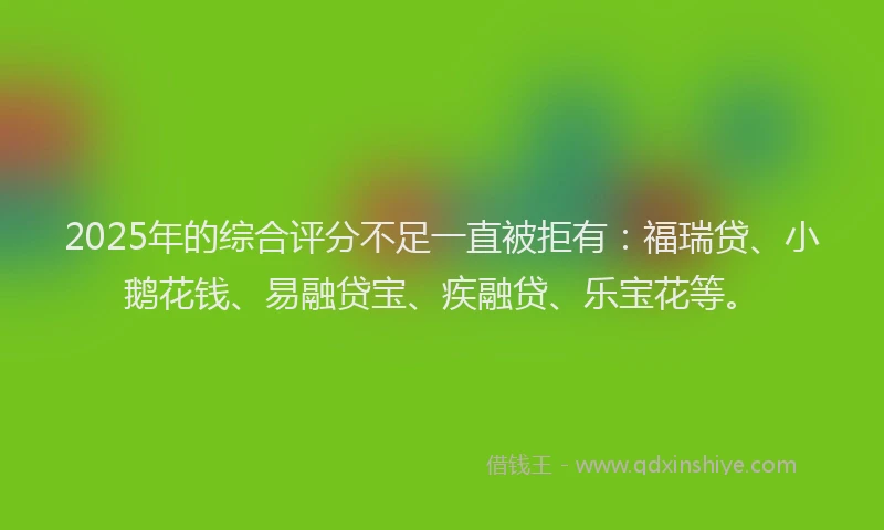 2025年的综合评分不足一直被拒有：福瑞贷、小鹅花钱、易融贷宝、疾融贷、乐宝花等。