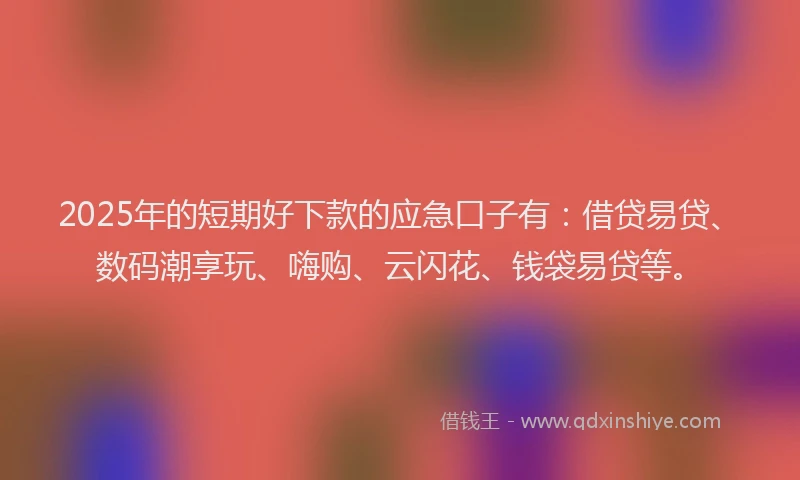 2025年的短期好下款的应急口子有：借贷易贷、数码潮享玩、嗨购、云闪花、钱袋易贷等。