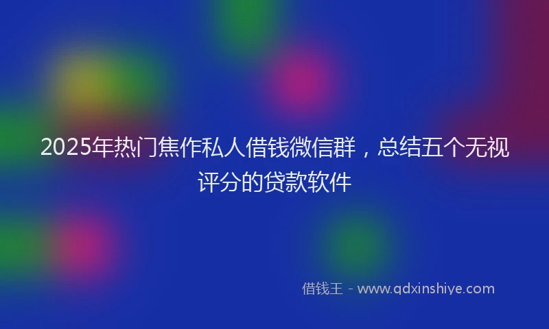 2025年热门焦作私人借钱微信群，总结五个无视评分的贷款软件