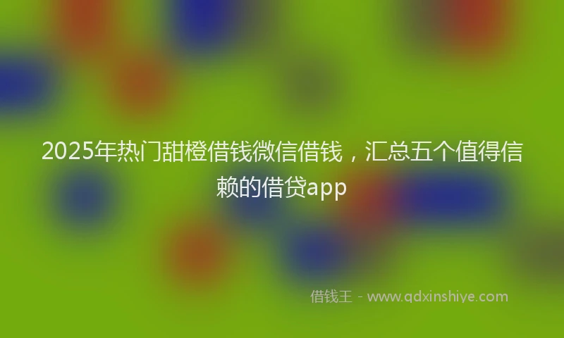 2025年热门甜橙借钱微信借钱，汇总五个值得信赖的借贷app