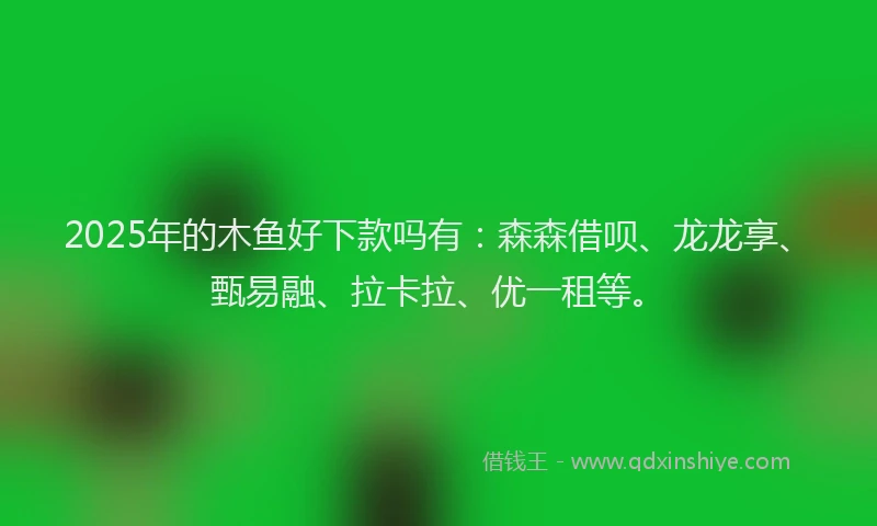 2025年的木鱼好下款吗有：森森借呗、龙龙享、甄易融、拉卡拉、优一租等。