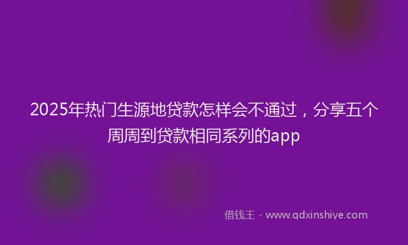 2025年热门生源地贷款怎样会不通过，分享五个周周到贷款相同系列的app