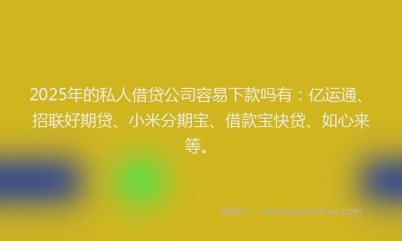 2025年的私人借贷公司容易下款吗有：亿运通、招联好期贷、小米分期宝、借款宝快贷、如心来等。