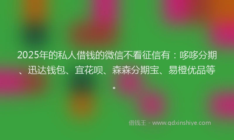 2025年的私人借钱的微信不看征信有：哆哆分期、迅达钱包、宜花呗、森森分期宝、易橙优品等。
