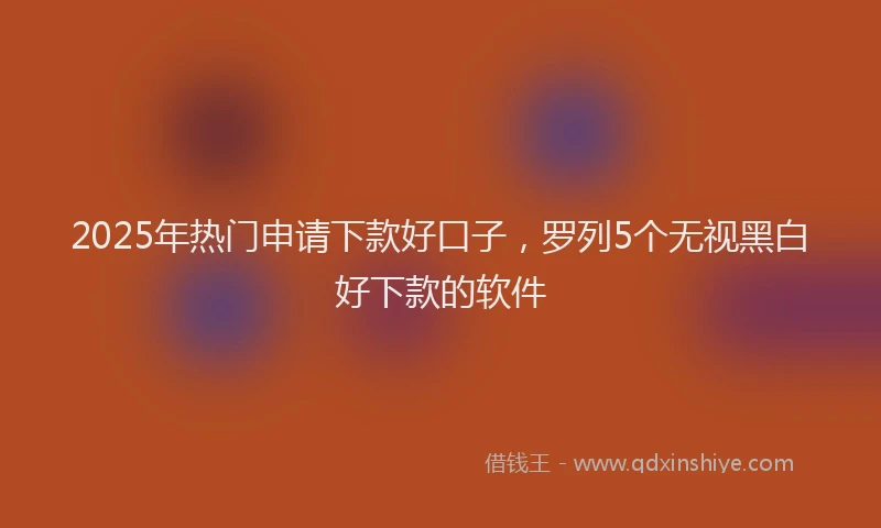 2025年热门申请下款好口子，罗列5个无视黑白好下款的软件
