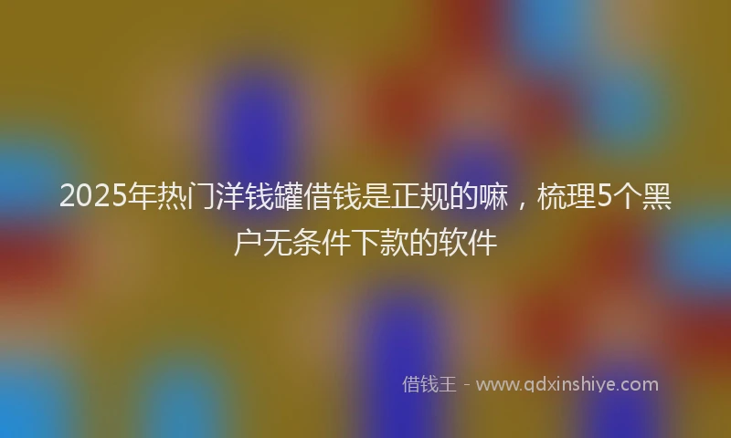 2025年热门洋钱罐借钱是正规的嘛，梳理5个黑户无条件下款的软件