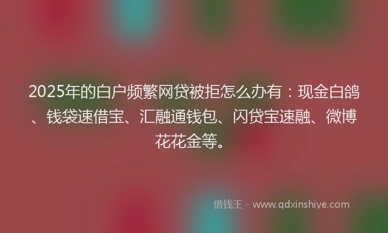 2025年的白户频繁网贷被拒怎么办有：现金白鸽、钱袋速借宝、汇融通钱包、闪贷宝速融、微博花花金等。