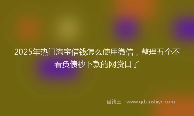 2025年热门淘宝借钱怎么使用微信，整理五个不看负债秒下款的网贷口子