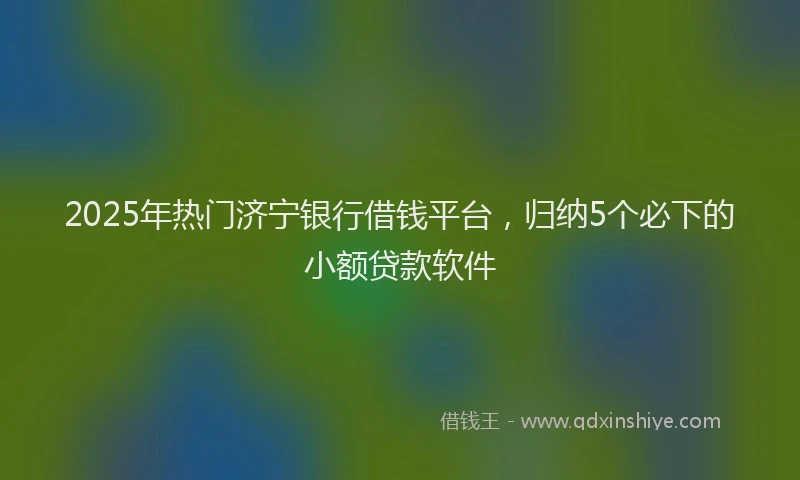 2025年热门济宁银行借钱平台，归纳5个必下的小额贷款软件