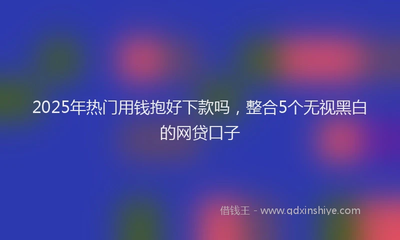 2025年热门用钱抱好下款吗，整合5个无视黑白的网贷口子